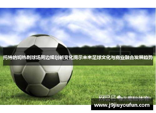 托特纳姆热刺球场周边规划新变化揭示未来足球文化与商业融合发展趋势