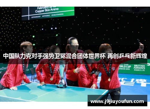 中国队力克对手强势卫冕混合团体世界杯 再创乒乓新辉煌