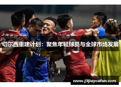 切尔西重建计划：聚焦年轻球员与全球市场发展