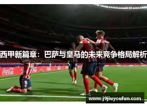 西甲新篇章：巴萨与皇马的未来竞争格局解析