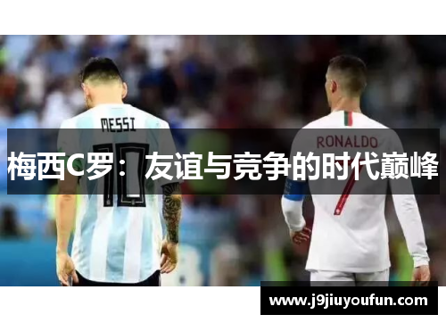 梅西C罗：友谊与竞争的时代巅峰