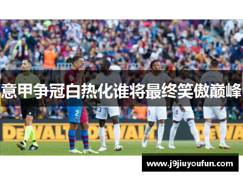 意甲争冠白热化谁将最终笑傲巅峰