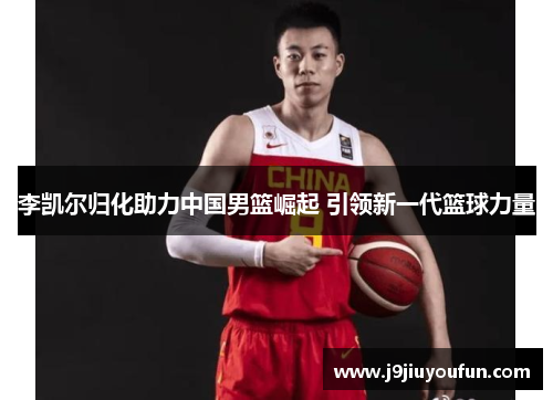 李凯尔归化助力中国男篮崛起 引领新一代篮球力量
