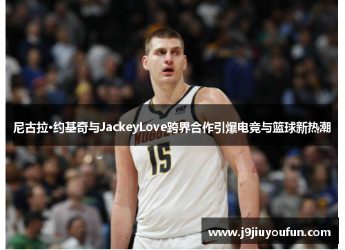 尼古拉·约基奇与JackeyLove跨界合作引爆电竞与篮球新热潮