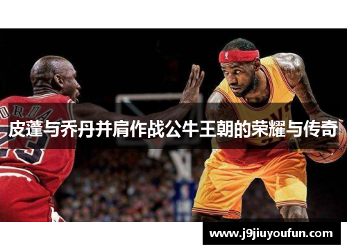 皮蓬与乔丹并肩作战公牛王朝的荣耀与传奇